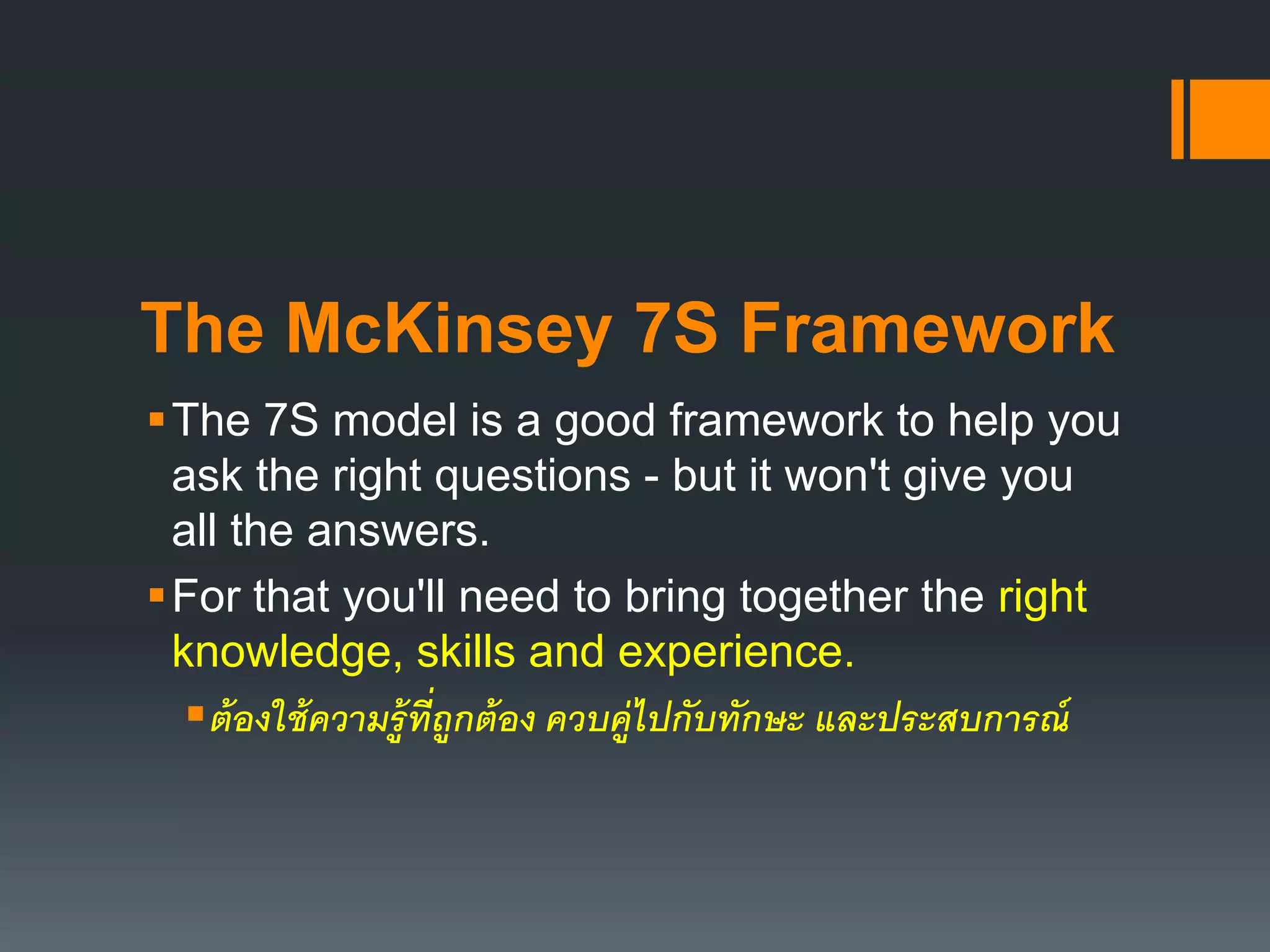 The McKinsey 7S Framework 
The 7S model is a good framework to help you 
ask the right questions - but it won't give you 
all the answers. 
For that you'll need to bring together the right 
knowledge, skills and experience. 
ต้องใช้ความรู้ที่ถูกต้อง ควบคู่ไปกับทักษะ และประสบการณ์ 
 