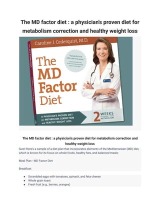 The MD factor diet : a physician's proven diet for
metabolism correction and healthy weight loss
The MD factor diet : a physician's proven diet for metabolism correction and
healthy weight loss
Sure! Here's a sample of a diet plan that incorporates elements of the Mediterranean (MD) diet,
which is known for its focus on whole foods, healthy fats, and balanced meals:
Meal Plan - MD Factor Diet
Breakfast:
● Scrambled eggs with tomatoes, spinach, and feta cheese
● Whole grain toast
● Fresh fruit (e.g., berries, oranges)
 