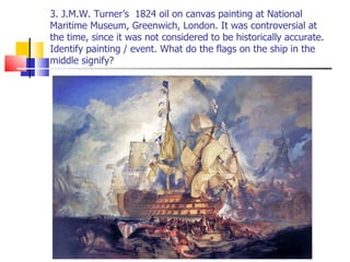3. J.M.W. Turner’s  1824 oil on canvas painting at National Maritime Museum, Greenwich, London. It was controversial at the time, since it was not considered to be historically accurate. Identify painting / event. What do the flags on the ship in the middle signify? 