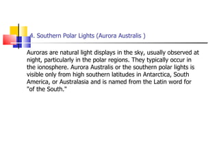 4. Southern Polar Lights (Aurora Australis ) Auroras are natural light displays in the sky, usually observed at night, particularly in the polar regions. They typically occur in the ionosphere. Aurora Australis or the southern polar lights is visible only from high southern latitudes in Antarctica, South America, or Australasia and is named from the Latin word for "of the South."  