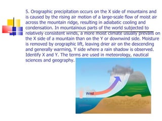 5. Orographic precipitation occurs on the X side of mountains and is caused by the rising air motion of a large-scale flow of moist air across the mountain ridge, resulting in adiabatic cooling and condensation. In mountainous parts of the world subjected to relatively consistent winds, a more moist climate usually prevails on the X side of a mountain than on the Y or downwind side. Moisture is removed by orographic lift, leaving drier air on the descending and generally warming, Y side where a rain shadow is observed. Identify X and Y. The terms are used in meteorology, nautical sciences and geography. 