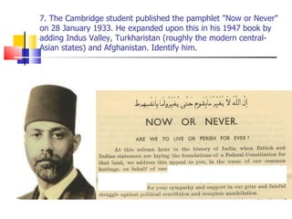 7. The Cambridge student published the pamphlet "Now or Never" on 28 January 1933. He expanded upon this in his 1947 book by adding Indus Valley, Turkharistan (roughly the modern central-Asian states) and Afghanistan. Identify him. 