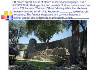 8.It means "great house of stone" in the Shona language. It is a UNESCO World Heritage Site and consists of stone ruins spread out over a 722 ha area. The word "Great" distinguishes the site from the many hundred small ruins, known as ________, spread across the country. The famous soapstone bird carvings became a national symbol and is depicted in the country's flag. 