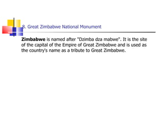 8. Great Zimbabwe National Monument Zimbabwe  is named after "Dzimba dza mabwe". It is the site of the capital of the Empire of Great Zimbabwe and is used as the country's name as a tribute to Great Zimbabwe. 