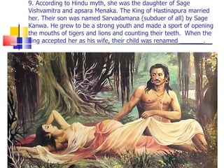 9. According to Hindu myth, she was the daughter of Sage Vishvamitra and apsara Menaka. The King of Hastinapura married her. Their son was named Sarvadamana (subduer of all) by Sage Kanwa. He grew to be a strong youth and made a sport of opening the mouths of tigers and lions and counting their teeth.  When the king accepted her as his wife, their child was renamed _______. 