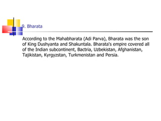 9. Bharata According to the Mahabharata (Adi Parva), Bharata was the son of King Dushyanta and Shakuntala. Bharata's empire covered all of the Indian subcontinent, Bactria, Uzbekistan, Afghanistan, Tajikistan, Kyrgyzstan, Turkmenistan and Persia.  