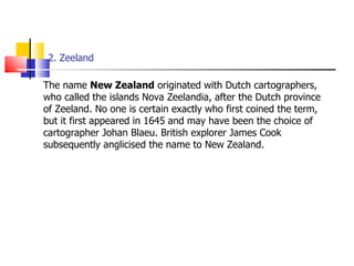 2. Zeeland The name  New Zealand  originated with Dutch cartographers, who called the islands Nova Zeelandia, after the Dutch province of Zeeland. No one is certain exactly who first coined the term, but it first appeared in 1645 and may have been the choice of cartographer Johan Blaeu. British explorer James Cook subsequently anglicised the name to New Zealand. 