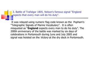 3. Battle of Trafalgar 1805. Nelson's famous signal "England expects that every man will do his duty".   It was relayed using numeric flag code known as the  Popham's "Telegraphic Signals of Marine Vocabulary".  It is often misquoted as “ England  expects every man to do his duty”. The 200th anniversary of the battle was marked by six days of celebrations in Portsmouth during June and July 2005 and signal was hoisted on the  Victory  at the dry dock in Portsmouth. 