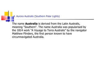 4. Aurora Australis (Southern Polar Lights) The name  Australia  is derived from the Latin Australis, meaning "Southern". The name Australia was popularised by the 1814 work "A Voyage to Terra Australis" by the navigator Matthew Flinders, the first person known to have circumnavigated Australia. 