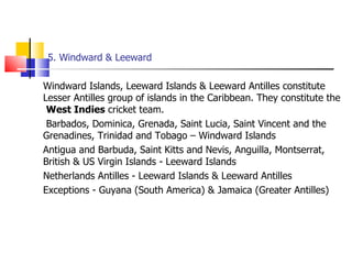 5. Windward & Leeward Windward Islands, Leeward Islands & Leeward Antilles constitute Lesser Antilles group of islands in the Caribbean. They constitute the  West Indies  cricket team.   Barbados, Dominica, Grenada, Saint Lucia, Saint Vincent and the Grenadines, Trinidad and Tobago – Windward Islands Antigua and Barbuda, Saint Kitts and Nevis, Anguilla, Montserrat, British & US Virgin Islands - Leeward Islands Netherlands Antilles - Leeward Islands & Leeward Antilles Exceptions - Guyana (South America) & Jamaica (Greater Antilles) 