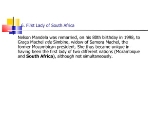 6. First Lady of South Africa  Nelson Mandela was remarried, on his 80th birthday in 1998, to Graça Machel  née  Simbine, widow of Samora Machel, the former Mozambican president. She thus became unique in having been the first lady of two different nations (Mozambique and  South Africa ), although not simultaneously.  