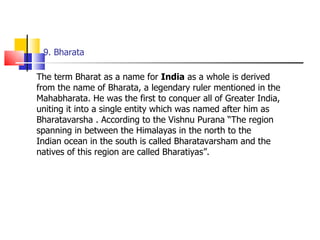 9. Bharata The term Bharat as a name for  India  as a whole is derived from the name of Bharata, a legendary ruler mentioned in the Mahabharata. He was the first to conquer all of Greater India, uniting it into a single entity which was named after him as Bharatavarsha . According to the Vishnu Purana “The region spanning in between the Himalayas in the north to the Indian ocean in the south is called Bharatavarsham and the natives of this region are called Bharatiyas”.  