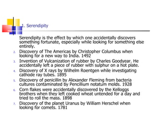 1. Serendipity Serendipity is the effect by which one accidentally discovers something fortunate, especially while looking for something else entirely.  Discovery of The Americas by Christopher Columbus when looking for a new way to India. 1492 Invention of Vulcanization of rubber by Charles Goodyear. He accidentally left a piece of rubber with sulphur on a hot plate. Discovery of X rays by Wilhelm Roentgen while investigating cathode ray tubes. 1895 Discovery of penicillin by Alexander Fleming from bacteria cultures contaminated by Pencillium notatum molds. 1928 Corn flakes were accidentally discovered by the Kelloggs brothers when they left cooked wheat untended for a day and tried to roll the mass. 1898 Discovery of the planet Uranus by William Herschel when looking for comets. 1781 