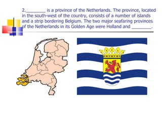 2.________ is a province of the Netherlands. The province, located in the south-west of the country, consists of a number of islands and a strip bordering Belgium. The two major seafaring provinces of the Netherlands in its Golden Age were Holland and ________. 
