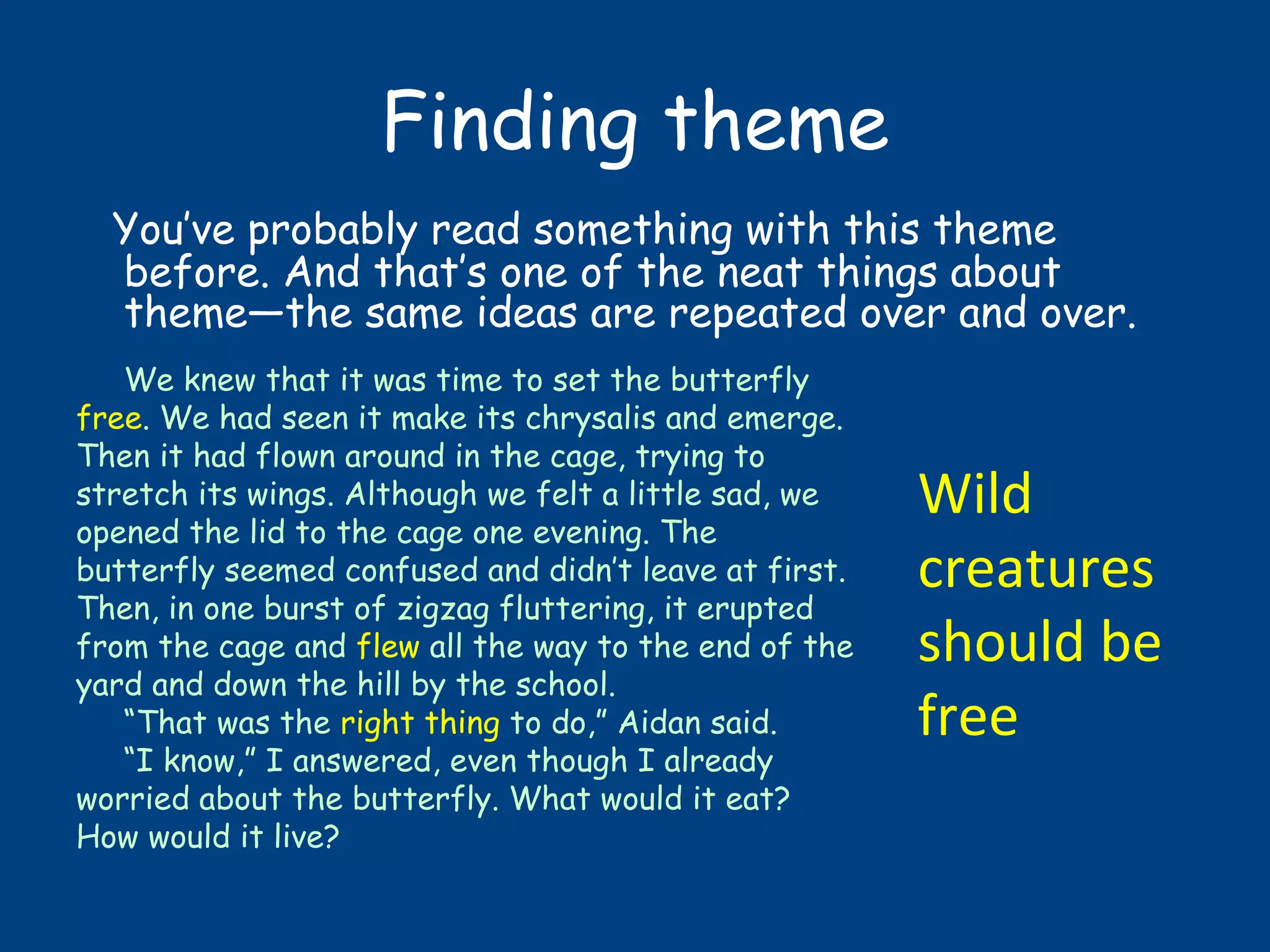 Finding theme
You’ve probably read something with this theme
before. And that’s one of the neat things about
theme—the same ideas are repeated over and over.
We knew that it was time to set the butterfly
free. We had seen it make its chrysalis and emerge.
Then it had flown around in the cage, trying to
stretch its wings. Although we felt a little sad, we
opened the lid to the cage one evening. The
butterfly seemed confused and didn’t leave at first.
Then, in one burst of zigzag fluttering, it erupted
from the cage and flew all the way to the end of the
yard and down the hill by the school.
“That was the right thing to do,” Aidan said.
“I know,” I answered, even though I already
worried about the butterfly. What would it eat?
How would it live?
Wild
creatures
should be
free
 