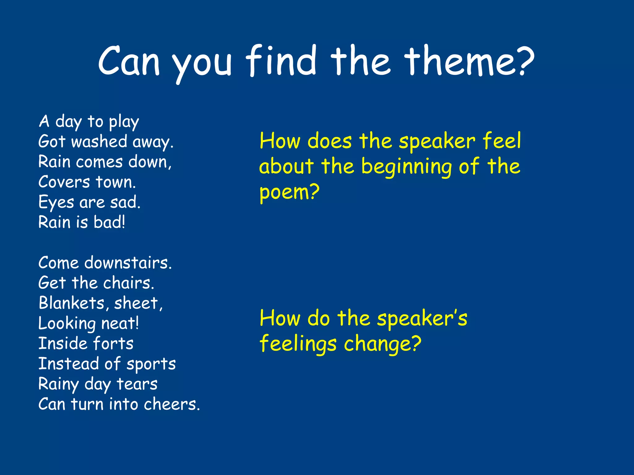 Can you find the theme?
A day to play
Got washed away.
Rain comes down,
Covers town.
Eyes are sad.
Rain is bad!
Come downstairs.
Get the chairs.
Blankets, sheet,
Looking neat!
Inside forts
Instead of sports
Rainy day tears
Can turn into cheers.
How does the speaker feel
about the beginning of the
poem?
How do the speaker’s
feelings change?
 