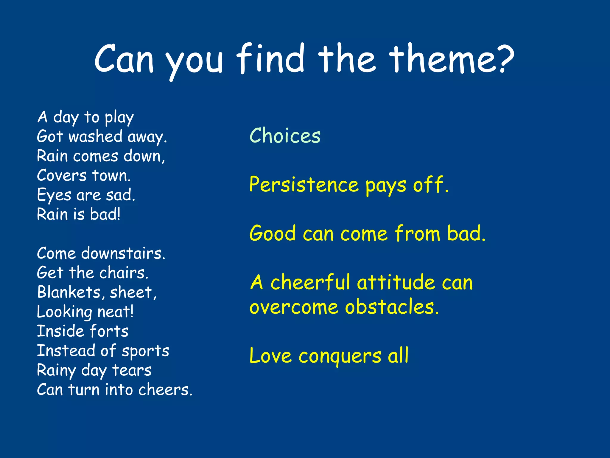 Can you find the theme?
A day to play
Got washed away.
Rain comes down,
Covers town.
Eyes are sad.
Rain is bad!
Come downstairs.
Get the chairs.
Blankets, sheet,
Looking neat!
Inside forts
Instead of sports
Rainy day tears
Can turn into cheers.
Choices
Persistence pays off.
Good can come from bad.
A cheerful attitude can
overcome obstacles.
Love conquers all
 