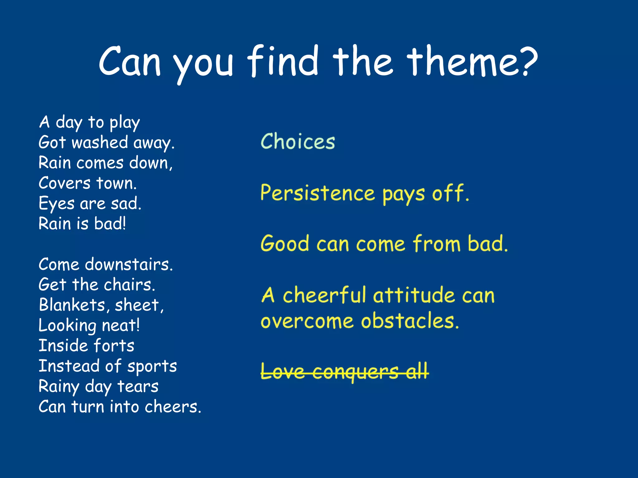 Can you find the theme?
A day to play
Got washed away.
Rain comes down,
Covers town.
Eyes are sad.
Rain is bad!
Come downstairs.
Get the chairs.
Blankets, sheet,
Looking neat!
Inside forts
Instead of sports
Rainy day tears
Can turn into cheers.
 