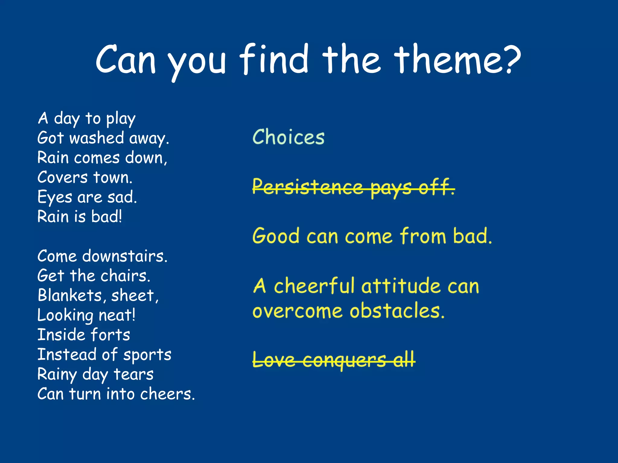 Can you find the theme?
A day to play
Got washed away.
Rain comes down,
Covers town.
Eyes are sad.
Rain is bad!
Come downstairs.
Get the chairs.
Blankets, sheet,
Looking neat!
Inside forts
Instead of sports
Rainy day tears
Can turn into cheers.
 