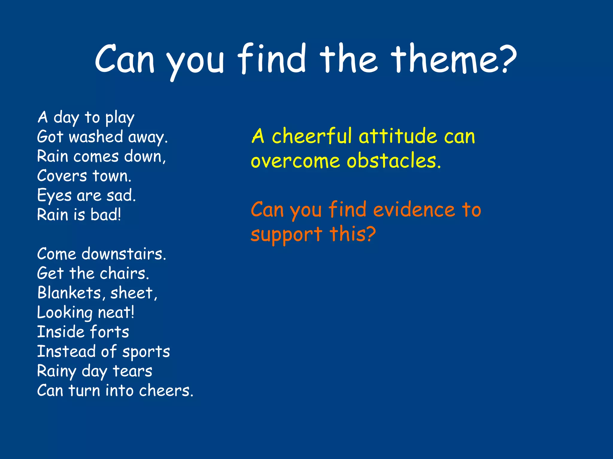 Can you find the theme?
A day to play
Got washed away.
Rain comes down,
Covers town.
Eyes are sad.
Rain is bad!
Come downstairs.
Get the chairs.
Blankets, sheet,
Looking neat!
Inside forts
Instead of sports
Rainy day tears
Can turn into cheers.
A cheerful attitude can
overcome obstacles.
Can you find evidence to
support this?
 