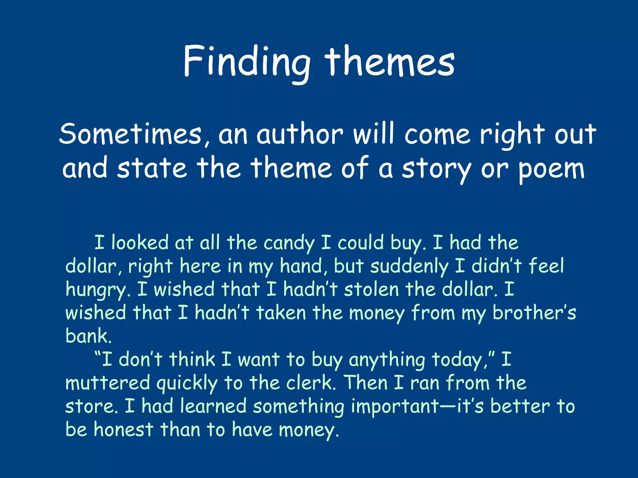 Finding themes
Sometimes, an author will come right out
and state the theme of a story or poem
I looked at all the candy I could buy. I had the
dollar, right here in my hand, but suddenly I didn’t feel
hungry. I wished that I hadn’t stolen the dollar. I
wished that I hadn’t taken the money from my brother’s
bank.
“I don’t think I want to buy anything today,” I
muttered quickly to the clerk. Then I ran from the
store. I had learned something important—it’s better to
be honest than to have money.
 