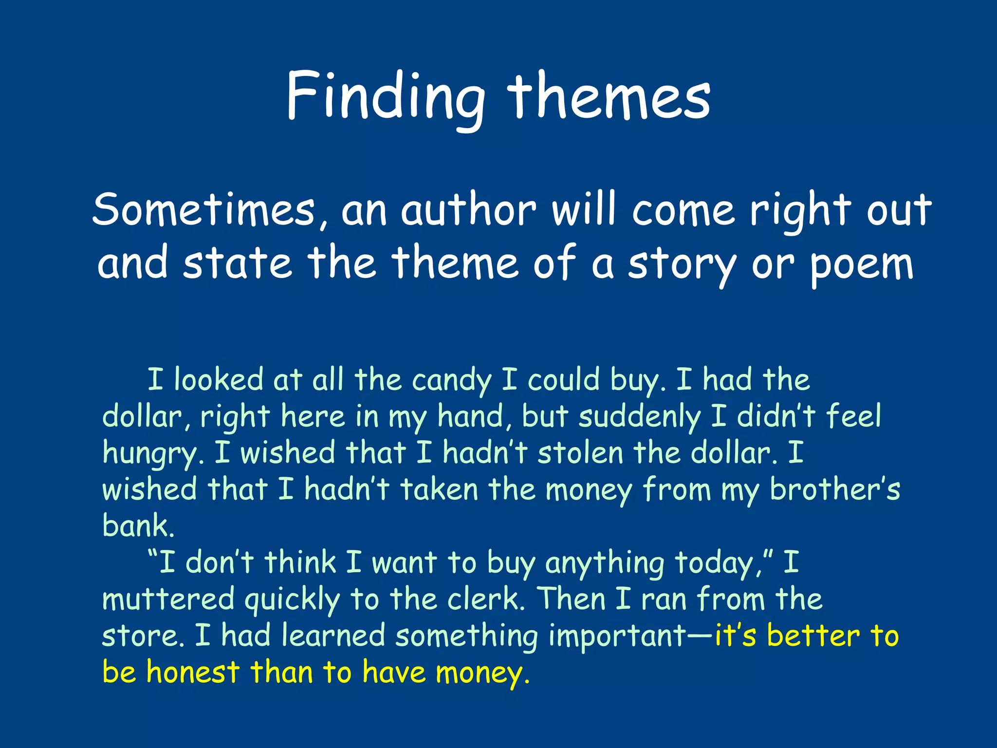 Finding themes
Sometimes, an author will come right out
and state the theme of a story or poem
I looked at all the candy I could buy. I had the
dollar, right here in my hand, but suddenly I didn’t feel
hungry. I wished that I hadn’t stolen the dollar. I
wished that I hadn’t taken the money from my brother’s
bank.
“I don’t think I want to buy anything today,” I
muttered quickly to the clerk. Then I ran from the
store. I had learned something important—it’s better to
be honest than to have money.
 
