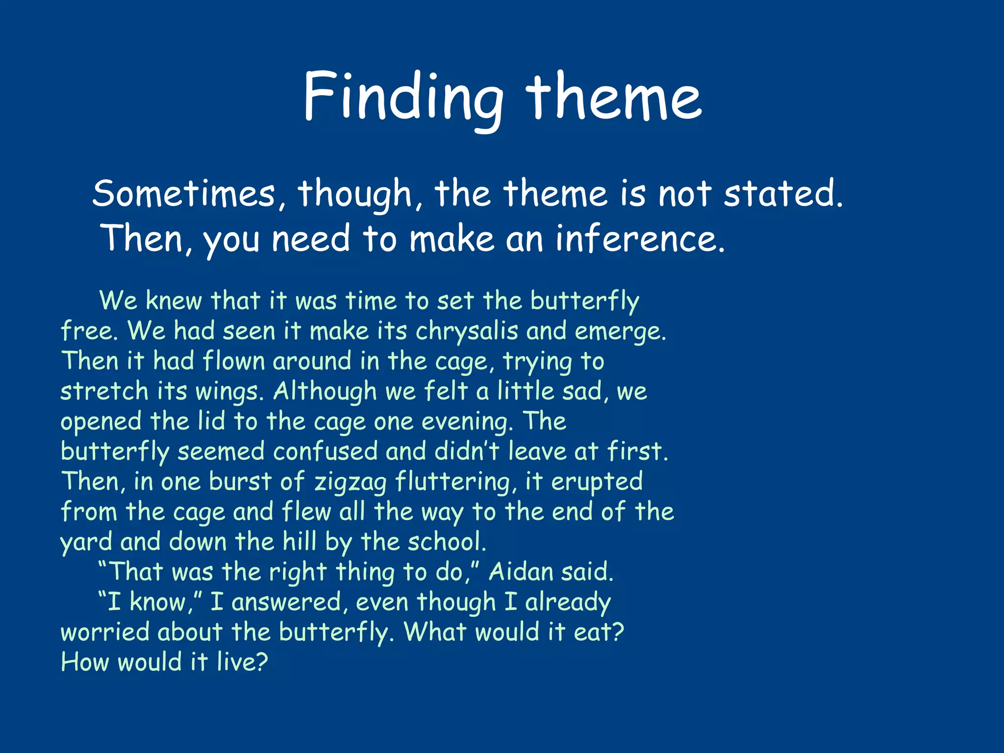 Finding theme
Sometimes, though, the theme is not stated.
Then, you need to make an inference.
We knew that it was time to set the butterfly
free. We had seen it make its chrysalis and emerge.
Then it had flown around in the cage, trying to
stretch its wings. Although we felt a little sad, we
opened the lid to the cage one evening. The
butterfly seemed confused and didn’t leave at first.
Then, in one burst of zigzag fluttering, it erupted
from the cage and flew all the way to the end of the
yard and down the hill by the school.
“That was the right thing to do,” Aidan said.
“I know,” I answered, even though I already
worried about the butterfly. What would it eat?
How would it live?
 