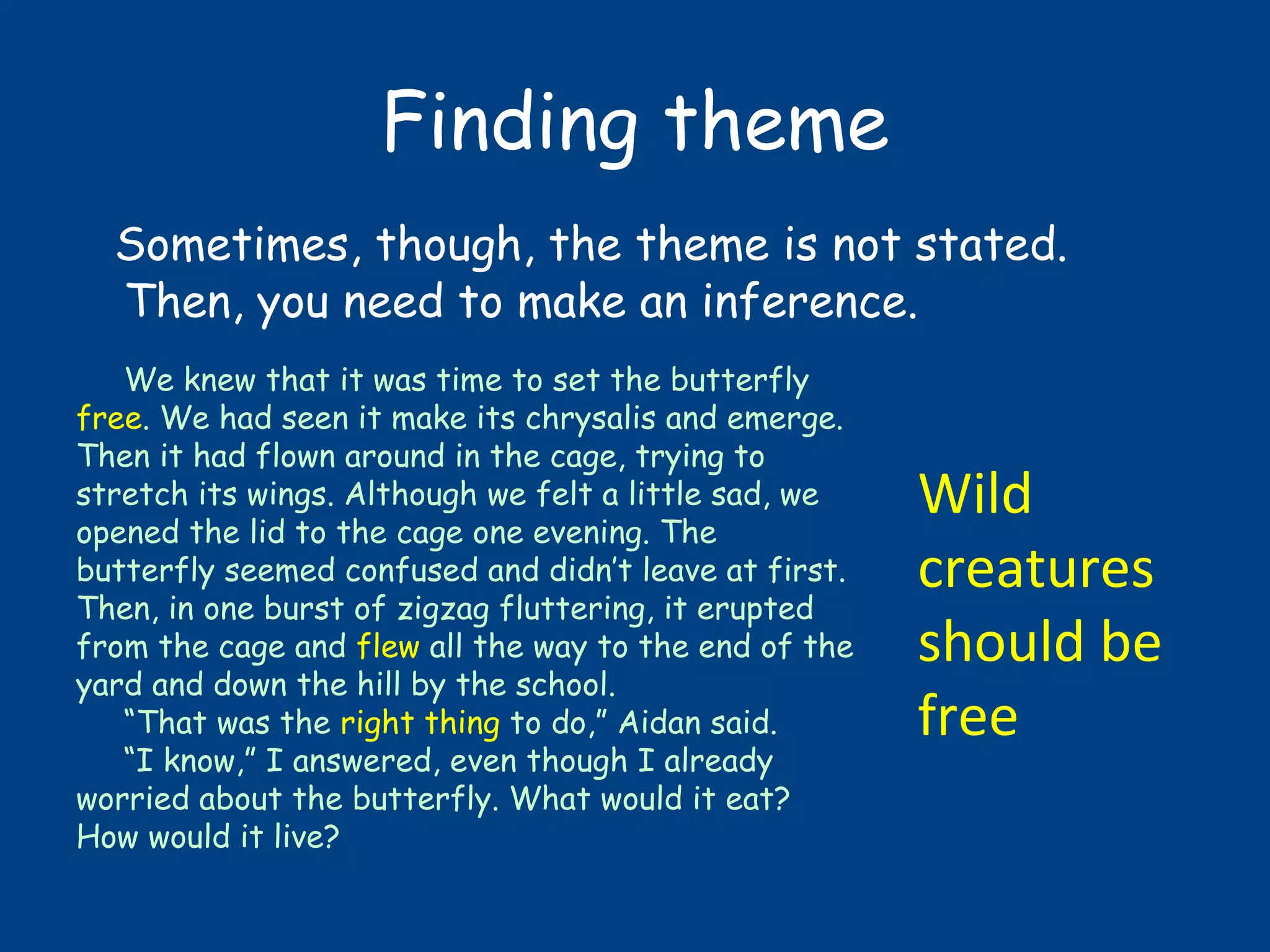 Finding theme
Sometimes, though, the theme is not stated.
Then, you need to make an inference.
We knew that it was time to set the butterfly
free. We had seen it make its chrysalis and emerge.
Then it had flown around in the cage, trying to
stretch its wings. Although we felt a little sad, we
opened the lid to the cage one evening. The
butterfly seemed confused and didn’t leave at first.
Then, in one burst of zigzag fluttering, it erupted
from the cage and flew all the way to the end of the
yard and down the hill by the school.
“That was the right thing to do,” Aidan said.
“I know,” I answered, even though I already
worried about the butterfly. What would it eat?
How would it live?
Wild
creatures
should be
free
 