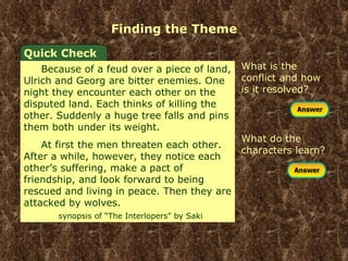 Finding the Theme What is the conflict and how is it resolved? Quick Check Because of a feud over a piece of land, Ulrich and Georg are bitter enemies. One night they encounter each other on the disputed land. Each thinks of killing the other. Suddenly a huge tree falls and pins them both under its weight. At first the men threaten each other. After a while, however, they notice each other’s suffering, make a pact of friendship, and look forward to being rescued and living in peace. Then they are attacked by wolves.  synopsis of “The Interlopers” by Saki What do the characters learn? 