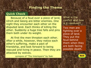 Finding the Theme Two men are fighting over a piece of land. They put the feud behind them when they are both facing possible death. What is the conflict and how is it resolved? Quick Check Because of a feud over a piece of land, Ulrich and Georg are bitter enemies. One night they encounter each other on the disputed land. Each thinks of killing the other. Suddenly a huge tree falls and pins them both under its weight. At first the men threaten each other. After a while, however, they notice each other’s suffering, make a pact of friendship, and look forward to being rescued and living in peace. Then they are attacked by wolves.  synopsis of “The Interlopers” by Saki 
