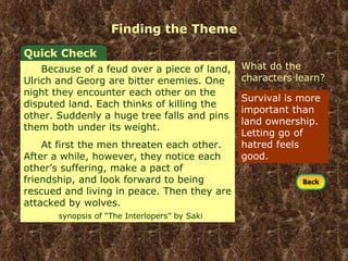 Finding the Theme Survival is more important than land ownership. Letting go of hatred feels good.  What do the characters learn? Quick Check Because of a feud over a piece of land, Ulrich and Georg are bitter enemies. One night they encounter each other on the disputed land. Each thinks of killing the other. Suddenly a huge tree falls and pins them both under its weight. At first the men threaten each other. After a while, however, they notice each other’s suffering, make a pact of friendship, and look forward to being rescued and living in peace. Then they are attacked by wolves.  synopsis of “The Interlopers” by Saki 