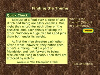 Finding the Theme What is the theme? (State it in a sentence.) Quick Check Because of a feud over a piece of land, Ulrich and Georg are bitter enemies. One night they encounter each other on the disputed land. Each thinks of killing the other. Suddenly a huge tree falls and pins them both under its weight. At first the men threaten each other. After a while, however, they notice each other’s suffering, make a pact of friendship, and look forward to being rescued and living in peace. Then they are attacked by wolves.  synopsis of “The Interlopers” by Saki [End of Section] 