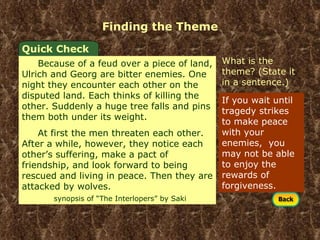 Finding the Theme If you wait until tragedy strikes to make peace with your enemies,  you may not be able to enjoy the rewards of forgiveness. Quick Check Because of a feud over a piece of land, Ulrich and Georg are bitter enemies. One night they encounter each other on the disputed land. Each thinks of killing the other. Suddenly a huge tree falls and pins them both under its weight. At first the men threaten each other. After a while, however, they notice each other’s suffering, make a pact of friendship, and look forward to being rescued and living in peace. Then they are attacked by wolves.  synopsis of “The Interlopers” by Saki What is the theme? (State it in a sentence.) 