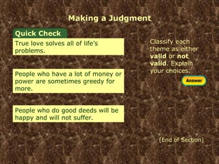 Making a Judgment Classify each theme as either  valid  or  not valid . Explain your choices. Quick Check True love solves all of life’s problems. People who have a lot of money or power are sometimes greedy for more.  People who do good deeds will be happy and will not suffer.  [End of Section] 