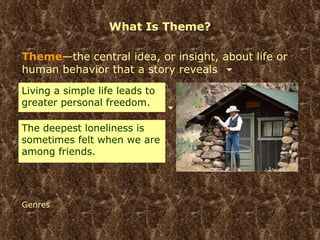 What Is Theme? Theme —the central idea, or insight, about life or human behavior that a story reveals Genres Living a simple life leads to greater personal freedom. The deepest loneliness is sometimes felt when we are among friends. 