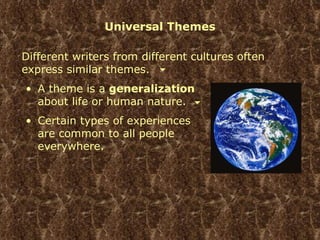 Universal Themes A theme is a  generalization  about life or human nature. Certain types of experiences are common to all people everywhere. Different writers from different cultures often express similar themes. 