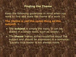 Finding the Theme Keep the following guidelines in mind when you want to find and state the theme of a work. The theme is not the same thing as the subject. The  subject  is simply the topic. It can be stated in a single word, such as  loyalty. The  theme  makes some revelation about the subject and should be expressed in a sentence: “Loyalty to a leader is not always noble.” 