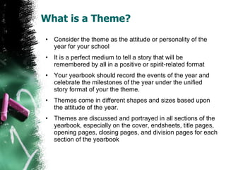 What is a Theme? Consider the theme as the attitude or personality of the year for your school  It is a perfect medium to tell a story that will be remembered by all in a positive or spirit-related format Your yearbook should record the events of the year and celebrate the milestones of the year under the unified  story format of your the theme. Themes come in different shapes and sizes based upon the attitude of the year.  Themes are discussed and portrayed in all sections of the yearbook, especially on the cover, endsheets, title pages, opening pages, closing pages, and division pages for each section of the yearbook 