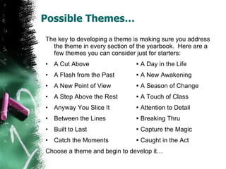 Possible Themes… The key to developing a theme is making sure you address the theme in every section of the yearbook.  Here are a few themes you can consider just for starters: A Cut Above   A Day in the Life A Flash from the Past   A New Awakening A New Point of View   A Season of Change A Step Above the Rest   A Touch of Class Anyway You Slice It   Attention to Detail Between the Lines   Breaking Thru Built to Last   Capture the Magic Catch the Moments   Caught in the Act Choose a theme and begin to develop it… 
