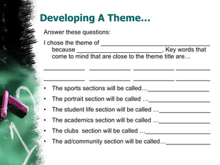 Developing A Theme… Answer these questions: I chose the theme of ________________________________ because _________________________. Key words that come to mind that are close to the theme title are… ____________  ____________  ____________ __________ ____________  ____________  ____________ __________ The sports sections will be called…__________________ The portrait section will be called …__________________ The student life section will be called …_______________ The academics section will be called …_______________ The clubs  section will be called …___________________ The ad/community section will be called…_____________ 