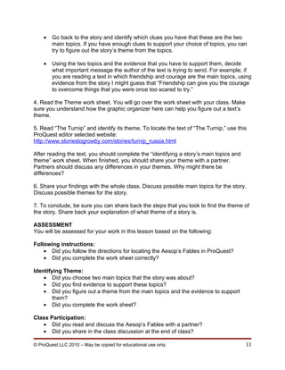 •   Go back to the story and identify which clues you have that these are the two
        main topics. If you have enough clues to support your choice of topics, you can
        try to figure out the story’s theme from the topics.

    •   Using the two topics and the evidence that you have to support them, decide
        what important message the author of the text is trying to send. For example, if
        you are reading a text in which friendship and courage are the main topics, using
        evidence from the story I might guess that “Friendship can give you the courage
        to overcome things that you were once too scared to try.”

4. Read the Theme work sheet. You will go over the work sheet with your class. Make
sure you understand how the graphic organizer here can help you figure out a text’s
theme.

5. Read “The Turnip” and identify its theme. To locate the text of “The Turnip,” use this
ProQuest editor selected website:
http://www.storiestogrowby.com/stories/turnip_russia.html

After reading the text, you should complete the “identifying a story’s main topics and
theme” work sheet. When finished, you should share your theme with a partner.
Partners should discuss any differences in your themes. Why might there be
differences?

6. Share your findings with the whole class. Discuss possible main topics for the story.
Discuss possible themes for the story.

7. To conclude, be sure you can share back the steps that you took to find the theme of
the story. Share back your explanation of what theme of a story is.

ASSESSMENT
You will be assessed for your work in this lesson based on the following:

Following instructions:
    • Did you follow the directions for locating the Aesop’s Fables in ProQuest?
    • Did you complete the work sheet correctly?

Identifying Theme:
    • Did you choose two main topics that the story was about?
    • Did you find evidence to support these topics?
    • Did you figure out a theme from the main topics and the evidence to support
        them?
    • Did you complete the work sheet?

Class Participation:
   • Did you read and discuss the Aesop’s Fables with a partner?
   • Did you share in the class discussion at the end of class?

© ProQuest LLC 2010 – May be copied for educational use only.                            11
 