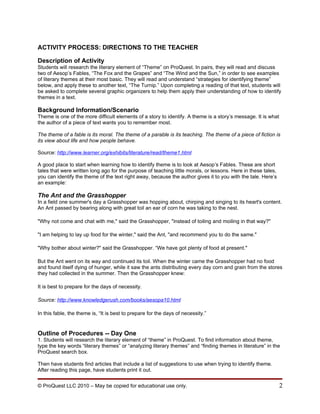 ACTIVITY PROCESS: DIRECTIONS TO THE TEACHER

Description of Activity
Students will research the literary element of “Theme” on ProQuest. In pairs, they will read and discuss
two of Aesop’s Fables, “The Fox and the Grapes” and “The Wind and the Sun,” in order to see examples
of literary themes at their most basic. They will read and understand “strategies for identifying theme”
below, and apply these to another text, “The Turnip.” Upon completing a reading of that text, students will
be asked to complete several graphic organizers to help them apply their understanding of how to identify
themes in a text.

Background Information/Scenario
Theme is one of the more difficult elements of a story to identify. A theme is a story’s message. It is what
the author of a piece of text wants you to remember most.

The theme of a fable is its moral. The theme of a parable is its teaching. The theme of a piece of fiction is
its view about life and how people behave.

Source: http://www.learner.org/exhibits/literature/read/theme1.html

A good place to start when learning how to identify theme is to look at Aesop’s Fables. These are short
tales that were written long ago for the purpose of teaching little morals, or lessons. Here in these tales,
you can identify the theme of the text right away, because the author gives it to you with the tale. Here’s
an example:

The Ant and the Grasshopper
In a field one summer's day a Grasshopper was hopping about, chirping and singing to its heart's content.
An Ant passed by bearing along with great toil an ear of corn he was taking to the nest.

"Why not come and chat with me," said the Grasshopper, "instead of toiling and moiling in that way?"

"I am helping to lay up food for the winter," said the Ant, "and recommend you to do the same."

"Why bother about winter?" said the Grasshopper. “We have got plenty of food at present."

But the Ant went on its way and continued its toil. When the winter came the Grasshopper had no food
and found itself dying of hunger, while it saw the ants distributing every day corn and grain from the stores
they had collected in the summer. Then the Grasshopper knew:

It is best to prepare for the days of necessity.

Source: http://www.knowledgerush.com/books/aesopa10.html

In this fable, the theme is, “It is best to prepare for the days of necessity.”


Outline of Procedures -- Day One
1. Students will research the literary element of “theme” in ProQuest. To find information about theme,
type the key words “literary themes” or “analyzing literary themes” and “finding themes in literature” in the
ProQuest search box.

Then have students find articles that include a list of suggestions to use when trying to identify theme.
After reading this page, have students print it out.


© ProQuest LLC 2010 – May be copied for educational use only.                                                  2
 