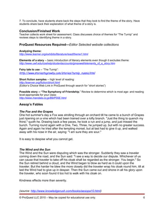 7. To conclude, have students share back the steps that they took to find the theme of the story. Have
students share back their explanation of what theme of a story is.

Conclusion/Finished Work
Teacher collects work sheet for assessment. Class discusses choice of themes for “The Turnip” and
reviews steps to identifying theme in a story.

ProQuest Resources Required—Editor Selected website collections
Analyzing theme:
http://www.learner.org/exhibits/literature/read/theme1.html

Elements of a story -- basic introduction of literary elements even though it excludes theme:
http://www.uwf.edu/coehelp/studentaccounts/gmaxwell/elements_of_a_story.htm

Fairy tale to use -- “The Turnip”:
http://www.storiestogrowby.com/stories/turnip_russia.html

Short fiction samples -- high level of reading:
http://eserver.org/fiction/short.html
(Editor’s Choice Web Link in ProQuest through search for “short stories”)

Possible story -- “The Symphony of Friendship.” Review to determine which is most age- and reading
level-appropriate for your class:
http://www.mandala.co.jp/B9/P00E.html

Aesop’s Fables

The Fox and the Grapes
One hot summer's day a Fox was strolling through an orchard till he came to a bunch of Grapes
just ripening on a vine which had been trained over a lofty branch. "Just the thing to quench my
thirst," quoth he. Drawing back a few paces, he took a run and a jump, and just missed the
bunch. Turning round again with a One, Two, Three, he jumped up, but with no greater success.
Again and again he tried after the tempting morsel, but at last had to give it up, and walked
away with his nose in the air, saying: "I am sure they are sour."

It is easy to despise what you cannot get.


The Wind and the Sun
The Wind and the Sun were disputing which was the stronger. Suddenly they saw a traveler
coming down the road, and the Sun said: "I see a way to decide our dispute. Whichever of us
can cause that traveler to take off his cloak shall be regarded as the stronger. You begin." So
the Sun retired behind a cloud, and the Wind began to blow as hard as it could upon the
traveler. But the harder he blew the more closely did the traveler wrap his cloak round him, till at
last the Wind had to give up in despair. Then the Sun came out and shone in all his glory upon
the traveler, who soon found it too hot to walk with his cloak on.

Kindness effects more than severity.


(source: http://www.knowledgerush.com/books/aesopa10.html)

© ProQuest LLC 2010 – May be copied for educational use only.                                            4
 