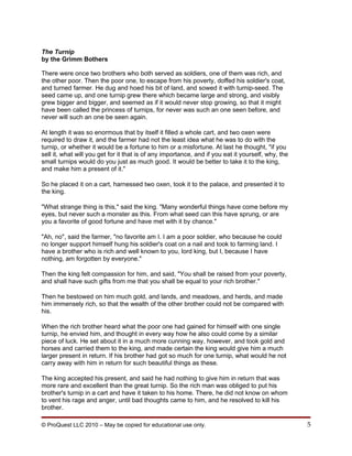 The Turnip
by the Grimm Bothers

There were once two brothers who both served as soldiers, one of them was rich, and
the other poor. Then the poor one, to escape from his poverty, doffed his soldier's coat,
and turned farmer. He dug and hoed his bit of land, and sowed it with turnip-seed. The
seed came up, and one turnip grew there which became large and strong, and visibly
grew bigger and bigger, and seemed as if it would never stop growing, so that it might
have been called the princess of turnips, for never was such an one seen before, and
never will such an one be seen again.

At length it was so enormous that by itself it filled a whole cart, and two oxen were
required to draw it, and the farmer had not the least idea what he was to do with the
turnip, or whether it would be a fortune to him or a misfortune. At last he thought, "if you
sell it, what will you get for it that is of any importance, and if you eat it yourself, why, the
small turnips would do you just as much good. It would be better to take it to the king,
and make him a present of it."

So he placed it on a cart, harnessed two oxen, took it to the palace, and presented it to
the king.

"What strange thing is this," said the king. "Many wonderful things have come before my
eyes, but never such a monster as this. From what seed can this have sprung, or are
you a favorite of good fortune and have met with it by chance."

"Ah, no", said the farmer, "no favorite am I. I am a poor soldier, who because he could
no longer support himself hung his soldier's coat on a nail and took to farming land. I
have a brother who is rich and well known to you, lord king, but I, because I have
nothing, am forgotten by everyone."

Then the king felt compassion for him, and said, "You shall be raised from your poverty,
and shall have such gifts from me that you shall be equal to your rich brother."

Then he bestowed on him much gold, and lands, and meadows, and herds, and made
him immensely rich, so that the wealth of the other brother could not be compared with
his.

When the rich brother heard what the poor one had gained for himself with one single
turnip, he envied him, and thought in every way how he also could come by a similar
piece of luck. He set about it in a much more cunning way, however, and took gold and
horses and carried them to the king, and made certain the king would give him a much
larger present in return. If his brother had got so much for one turnip, what would he not
carry away with him in return for such beautiful things as these.

The king accepted his present, and said he had nothing to give him in return that was
more rare and excellent than the great turnip. So the rich man was obliged to put his
brother's turnip in a cart and have it taken to his home. There, he did not know on whom
to vent his rage and anger, until bad thoughts came to him, and he resolved to kill his
brother.

© ProQuest LLC 2010 – May be copied for educational use only.                                       5
 