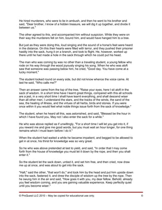 He hired murderers, who were to lie in ambush, and then he went to his brother and
said, "Dear brother, I know of a hidden treasure, we will dig it up together, and divide it
between us."

The other agreed to this, and accompanied him without suspicion. While they were on
their way the murderers fell on him, bound him, and would have hanged him to a tree.

But just as they were doing this, loud singing and the sound of a horse's feet were heard
in the distance. On this their hearts were filled with terror, and they pushed their prisoner
hastily into the sack, hung it on a branch, and took to flight. He, however, worked up
there until he had made a hole in the sack through which he could put his head.

The man who was coming by was no other than a traveling student, a young fellow who
rode on his way through the wood joyously singing his song. When he who was aloft
saw that someone was passing below him, he cried, "Good day. You have come at a
lucky moment."

The student looked round on every side, but did not know whence the voice came. At
last he said, "Who calls me?"

Then an answer came from the top of the tree, "Raise your eyes, here I sit aloft in the
sack of wisdom. In a short time have I learnt great things, compared with this all schools
are a jest, in a very short time I shall have learnt everything, and shall descend wiser
than all other men. I understand the stars, and the tracks of the winds, the sand of the
sea, the healing of illness, and the virtues of all herbs, birds and stones. If you were
once within it you would feel what noble things issue forth from the sack of knowledge."

The student, when he heard all this, was astonished, and said, "Blessed be the hour in
which I have found you. May not I also enter the sack for a while."

He who was above replied as if unwillingly, "For a short time I will let you get into it, if
you reward me and give me good words, but you must wait an hour longer, for one thing
remains which I must learn before I do it."

When the student had waited a while he became impatient, and begged to be allowed to
get in at once, his thirst for knowledge was so very great.

So he who was above pretended at last to yield, and said, "In order that I may come
forth from the house of knowledge you must let it down by the rope, and then you shall
enter it."

So the student let the sack down, untied it, and set him free, and then cried, now draw
me up at once, and was about to get into the sack.

"Halt," said the other, "that won't do," and took him by the head and put him upside down
into the sack, fastened it, and drew the disciple of wisdom up the tree by the rope. Then
he swung him in the air and said, "How goes it with you, my dear fellow. Behold, already
you feel wisdom coming, and you are gaining valuable experience. Keep perfectly quiet
until you become wiser."


© ProQuest LLC 2010 – May be copied for educational use only.                                   6
 