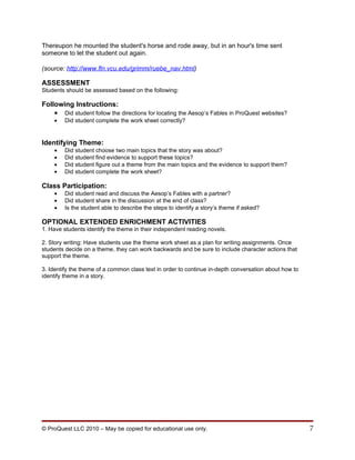 Thereupon he mounted the student's horse and rode away, but in an hour's time sent
someone to let the student out again.

(source: http://www.fln.vcu.edu/grimm/ruebe_nav.html)

ASSESSMENT
Students should be assessed based on the following:

Following Instructions:
    • Did student follow the directions for locating the Aesop’s Fables in ProQuest websites?
    •   Did student complete the work sheet correctly?


Identifying Theme:
    •   Did student choose two main topics that the story was about?
    •   Did student find evidence to support these topics?
    •   Did student figure out a theme from the main topics and the evidence to support them?
    •   Did student complete the work sheet?

Class Participation:
    •   Did student read and discuss the Aesop’s Fables with a partner?
    •   Did student share in the discussion at the end of class?
    •   Is the student able to describe the steps to identify a story’s theme if asked?

OPTIONAL EXTENDED ENRICHMENT ACTIVITIES
1. Have students identify the theme in their independent reading novels.

2. Story writing: Have students use the theme work sheet as a plan for writing assignments. Once
students decide on a theme, they can work backwards and be sure to include character actions that
support the theme.

3. Identify the theme of a common class text in order to continue in-depth conversation about how to
identify theme in a story.




© ProQuest LLC 2010 – May be copied for educational use only.                                          7
 