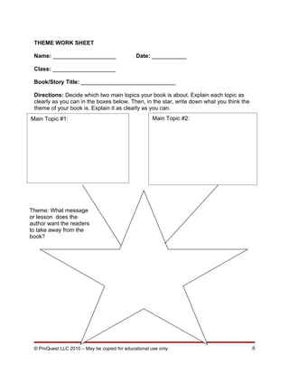 THEME WORK SHEET

 Name: ____________________                    Date: ___________

 Class: ____________________

 Book/Story Title: ______________________________

 Directions: Decide which two main topics your book is about. Explain each topic as
 clearly as you can in the boxes below. Then, in the star, write down what you think the
 theme of your book is. Explain it as clearly as you can.
Main Topic #1:                                        Main Topic #2:




Theme: What message
or lesson does the
author want the readers
to take away from the
book?




 © ProQuest LLC 2010 – May be copied for educational use only.                             8
 