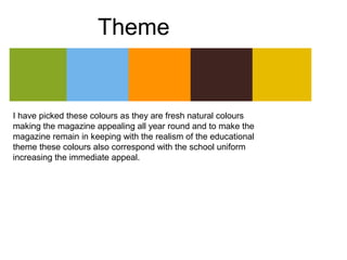 Theme


I have picked these colours as they are fresh natural colours
making the magazine appealing all year round and to make the
magazine remain in keeping with the realism of the educational
theme these colours also correspond with the school uniform
increasing the immediate appeal.
 