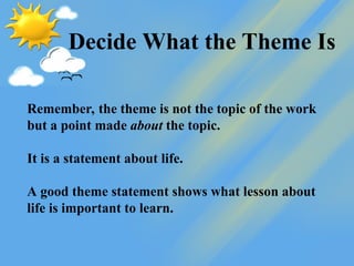 Decide What the Theme Is
Remember, the theme is not the topic of the work
but a point made about the topic.
It is a statement about life.
A good theme statement shows what lesson about
life is important to learn.
 