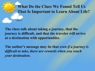 What Do the Clues We Found Tell Us
That Is Important to Learn About Life?
The clues talk about taking a journey, that the
journey is difficult, and that the traveler will arrive
at a destination with opportunities.
The author’s message may be that even if a journey is
difficult to take, there are rewards when you reach
your destination.
 